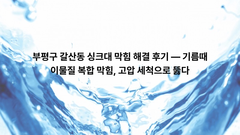부평구 갈산동 싱크대 막힘 해결 후기 — 기름때·이물질 복합 막힘, 고압 세척으로 뚫다