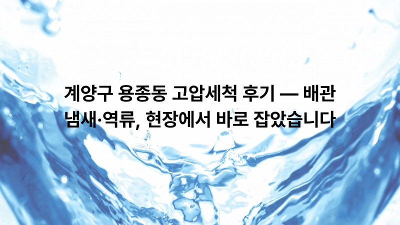 계양구 용종동 고압세척 후기 — 배관 냄새·역류, 현장에서 바로 잡았습니다