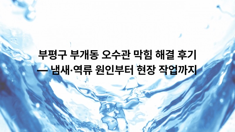 부평구 부개동 오수관 막힘 해결 후기 — 냄새·역류 원인부터 현장 작업까지