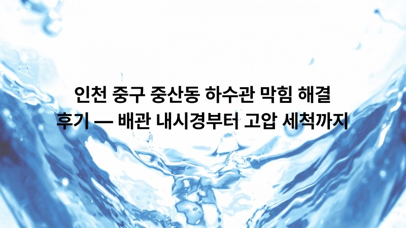 인천 중구 중산동 하수관 막힘 해결 후기 — 배관 내시경부터 고압 세척까지