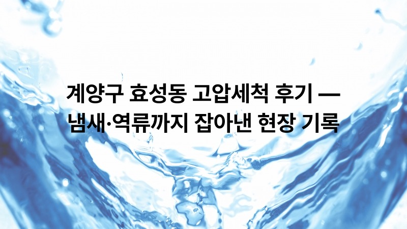 계양구 효성동 고압세척 후기 — 냄새·역류까지 잡아낸 현장 기록