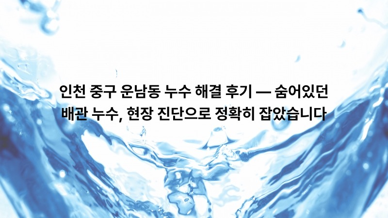 인천 중구 운남동 누수 해결 후기 — 숨어있던 배관 누수, 현장 진단으로 정확히 잡았습니다