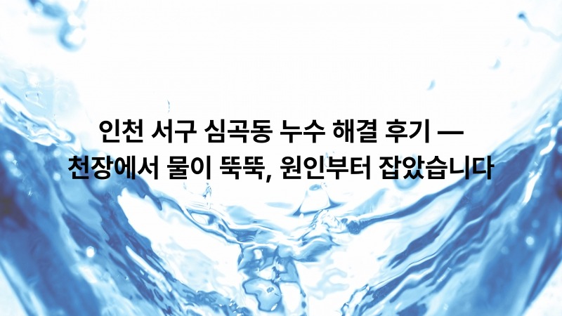 인천 서구 심곡동 누수 해결 후기 — 천장에서 물이 뚝뚝, 원인부터 잡았습니다