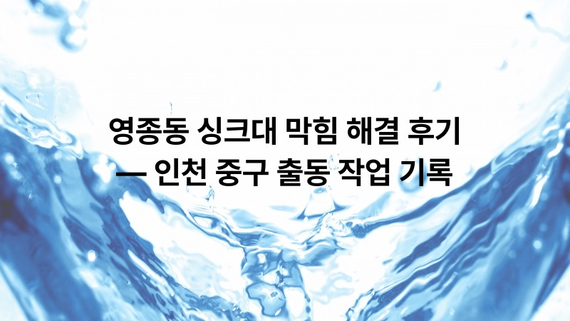 영종동 싱크대 막힘 해결 후기 — 인천 중구 출동 작업 기록