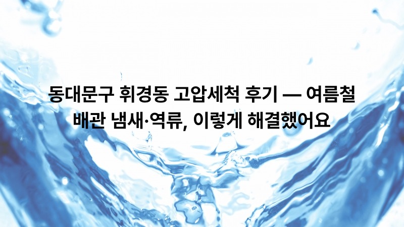 동대문구 휘경동 고압세척 후기 — 여름철 배관 냄새·역류, 이렇게 해결했어요