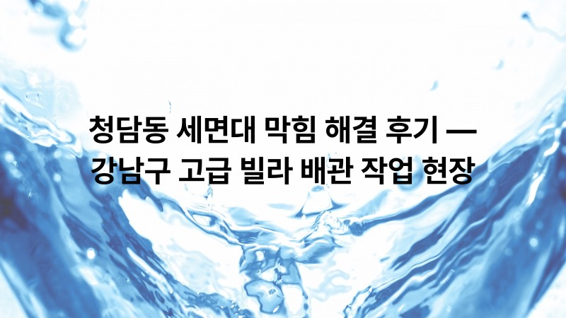 청담동 세면대 막힘 해결 후기 — 강남구 고급 빌라 배관 작업 현장