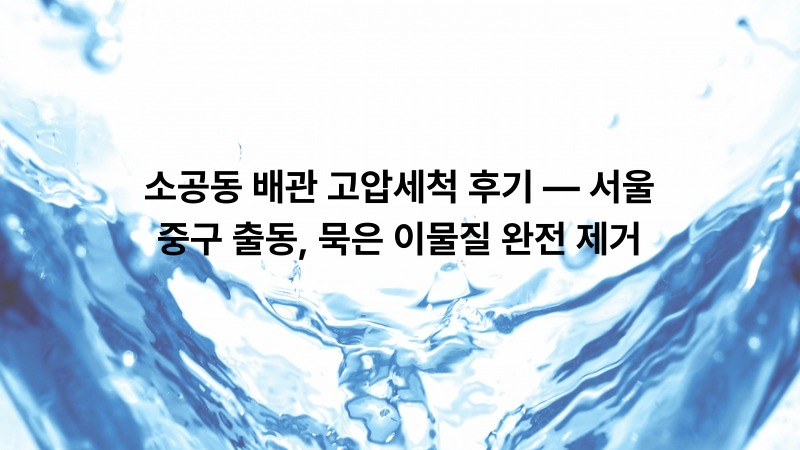 소공동 배관 고압세척 후기 — 서울 중구 출동, 묵은 이물질 완전 제거
