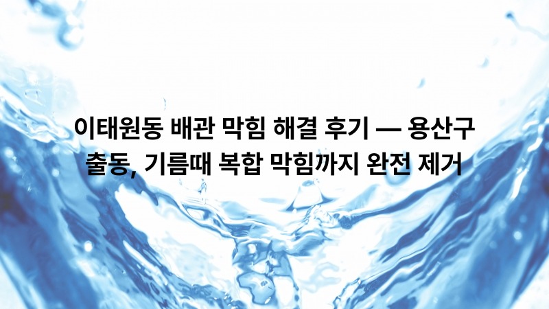 이태원동 배관 막힘 해결 후기 — 용산구 출동, 기름때 복합 막힘까지 완전 제거