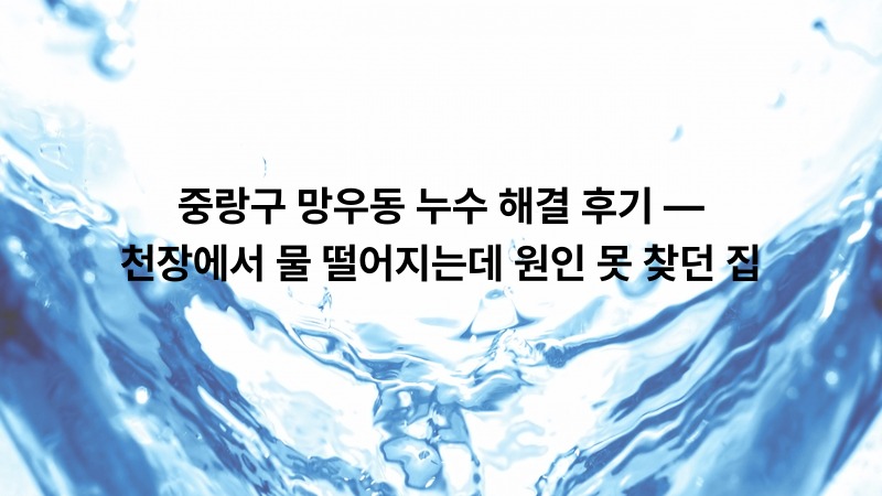 중랑구 망우동 누수 해결 후기 — 천장에서 물 떨어지는데 원인 못 찾던 집