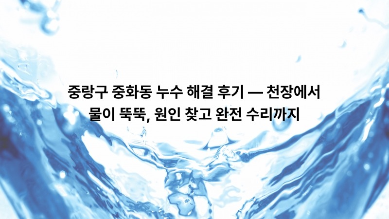 중랑구 중화동 누수 해결 후기 — 천장에서 물이 뚝뚝, 원인 찾고 완전 수리까지