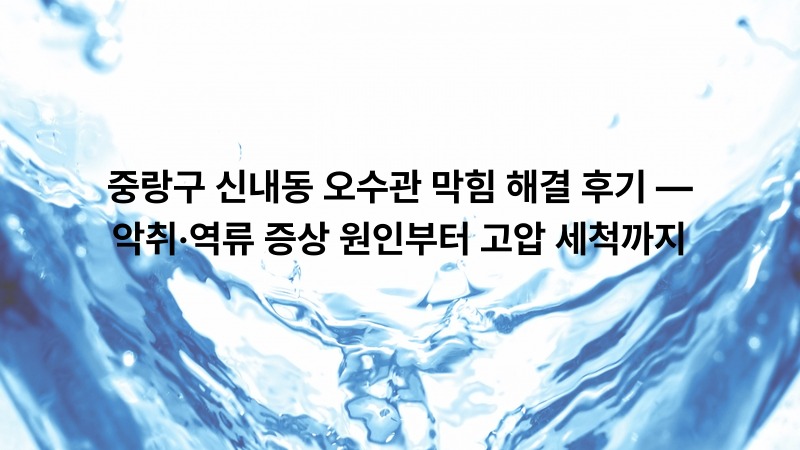 중랑구 신내동 오수관 막힘 해결 후기 — 악취·역류 증상 원인부터 고압 세척까지