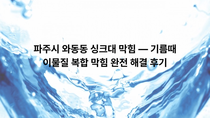 파주시 와동동 싱크대 막힘 — 기름때·이물질 복합 막힘 완전 해결 후기