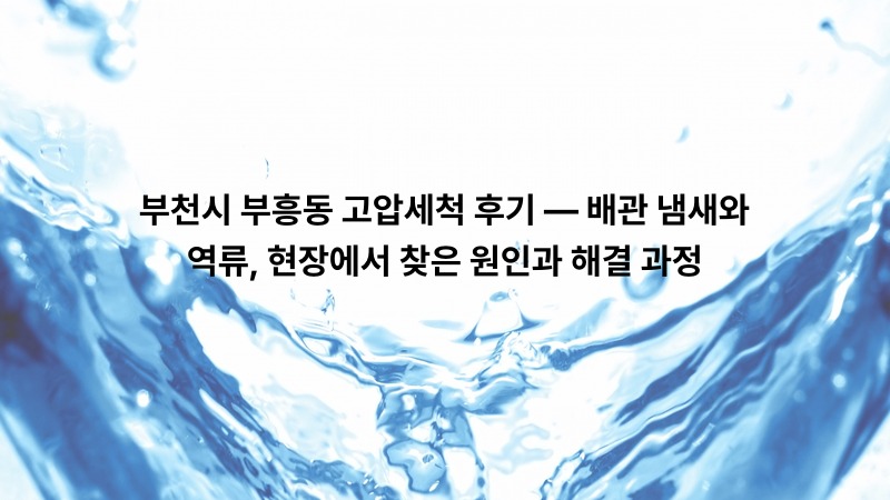부천시 부흥동 고압세척 후기 — 배관 냄새와 역류, 현장에서 찾은 원인과 해결 과정