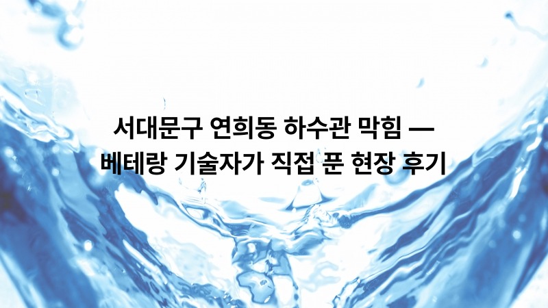서대문구 연희동 하수관 막힘 — 베테랑 기술자가 직접 푼 현장 후기