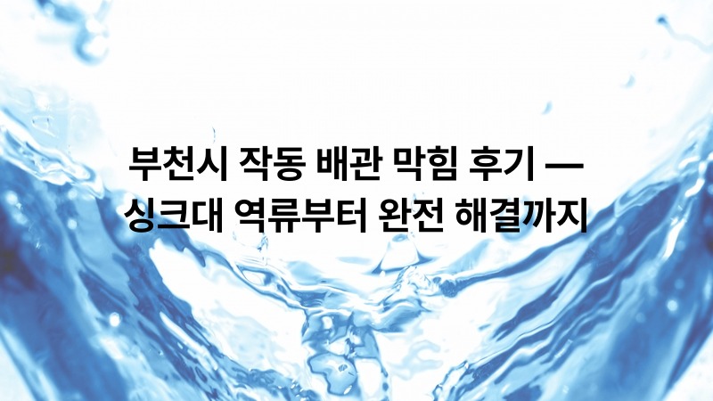 부천시 작동 배관 막힘 후기 — 싱크대 역류부터 완전 해결까지