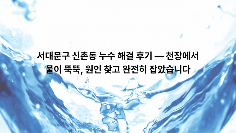 서대문구 신촌동 누수 해결 후기 — 천장에서 물이 뚝뚝, 원인 찾고 완전히 잡았습니다